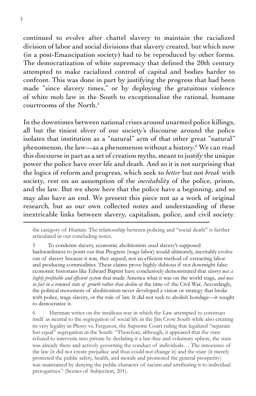 continued to evolve afier chattel slavery to maintain the racialized division of labor and social divisions that slavery created, but which now (in a post-Emancipation society) had to be reproduced by other forms. The demacratization of white supremacy that defined the 20th century attempted to make racialized control of capital and bodies harder to confront. This was done in part by justifying the progress that had been made “since slavery times,” or by deploying the gratuitous violence of white mob law in the South to exceptionalize the rational, humane courtrooms of the North.* In the downtimes between national s around unarmed police killings, all but the tiniest sliver of our society’s discourse around the police solates that institution as a “natural” arm of that other great “natural” phenomenon, the law—as a phenomenon without history.* We can read this discourse in part as a st of creation myths, meant tojustify the unique power the police have over lfe and death. And so it is not surprising that the logics of reform and progress, which scek to fetter but not freak with Society, rest on an assumption of the inevitabiliy of the police, prison, and the law. But we show here that the police have a beginning, and so may also have an end. We present this picce not as a work of original rescarch, but as our own collected notes and understanding of these inextricable links between slavery, capitalism, police, and civil society. the catcgory of Human. The rlationship berween policing and “social death” s furcher anticulated in our concluding notes 5 To condema slavery, cconomic abolidonists used slavery’s supposed backvardsness to point o that Progress (wage labor) would ulimately, nevitably cvolve: ot of stavery because i was,they argued, not 2a effcient merhod of extracing iboe nd producing commodirics. These claims prove highly dubious if not donworight ke ‘cconomic historians like Edveasd Baprist have conclusivly demonstrted that vy var o iy poftabeand it st that ade America wht it was onthe world tage, and v i ecwed vite of grs rater tha deie ¢ th iene of the Ciil Wa. Accordingly, the politcal movement of sboliionism never developed # vision o ststegy that broke with police, wage savery o the ule of aw It did not scek to abolish bondage—it sought o desmocratze i 6 Hartman writes on the insidious way in which the Law attempred to construct el as neuteal 0 the segeegarion of socil e in the Jim Crow South while also crearing it verylegliyin Plesy vs Ferguson, the Supreme Cout ruling that egalzed “scpacte bt qual” segregation in the South: “Therefore, although, it appeased tht the siate refused 0 fnervene o privae by declaring it 3 law-fee and voluntary sphere, the state was alecady there and actively governing the conduct of individuals... The innocence of the lave it did not create preudice and thus could not change i) and the stte (i mercly protected the public safet, healeh, and morals and promoted the generl prosperity) cd by denying the public character of acism and atcibuting it o individusl (Scencs of Subjecton, 201, prerogatives”